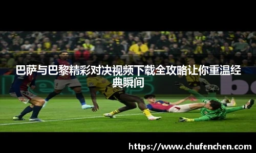 巴萨与巴黎精彩对决视频下载全攻略让你重温经典瞬间